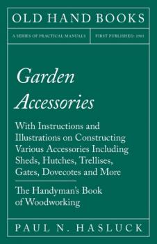 Garden Accessories - With Instructions and Illustrations on Constructing Various Accessories Including Sheds, Hutches, Trellises, Gates, Dovecotes and More - The Handyman's Book of Woodworking